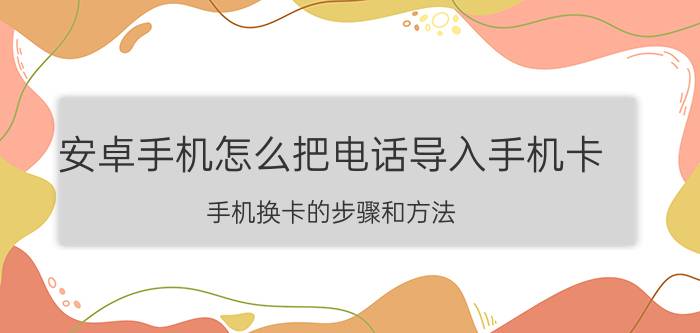 安卓手机怎么把电话导入手机卡 手机换卡的步骤和方法？